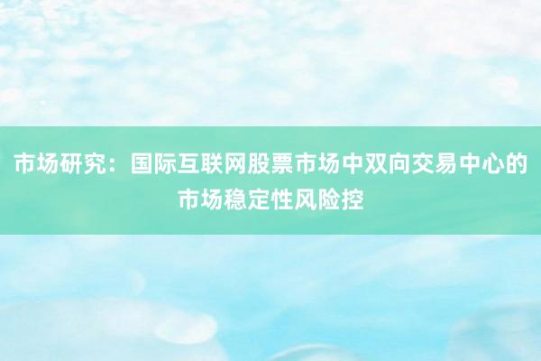 市场研究：国际互联网股票市场中双向交易中心的市场稳定性风险控
