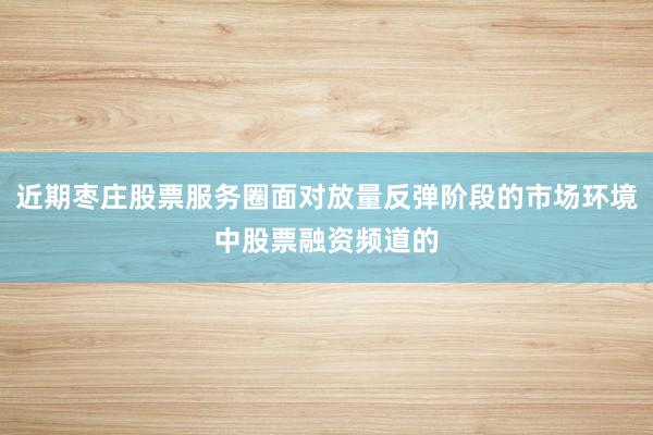 近期枣庄股票服务圈面对放量反弹阶段的市场环境中股票融资频道的