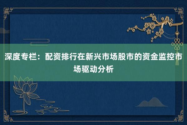 深度专栏：配资排行在新兴市场股市的资金监控市场驱动分析