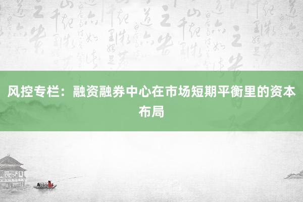 风控专栏：融资融券中心在市场短期平衡里的资本布局