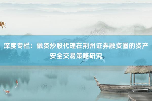 深度专栏：融资炒股代理在荆州证券融资圈的资产安全交易策略研究