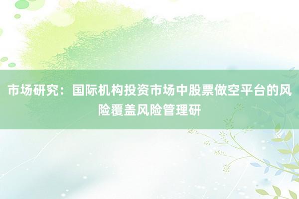 市场研究：国际机构投资市场中股票做空平台的风险覆盖风险管理研