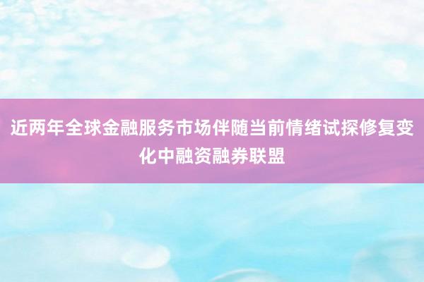 近两年全球金融服务市场伴随当前情绪试探修复变化中融资融券联盟