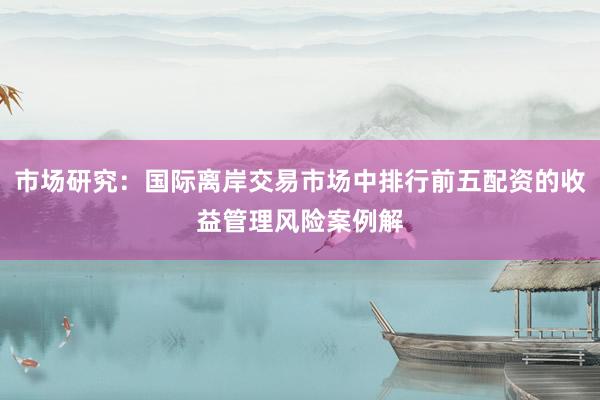 市场研究：国际离岸交易市场中排行前五配资的收益管理风险案例解