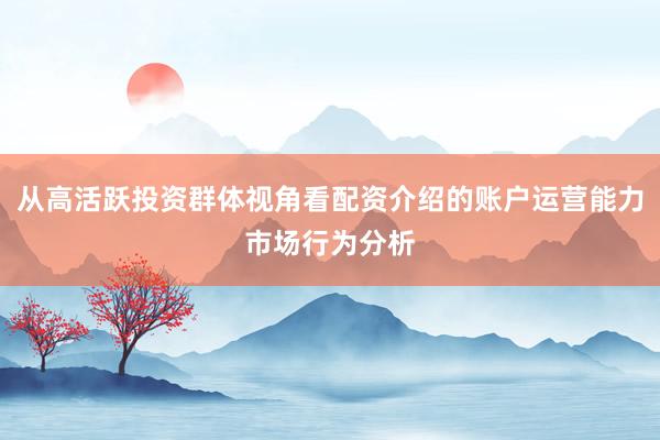 从高活跃投资群体视角看配资介绍的账户运营能力市场行为分析
