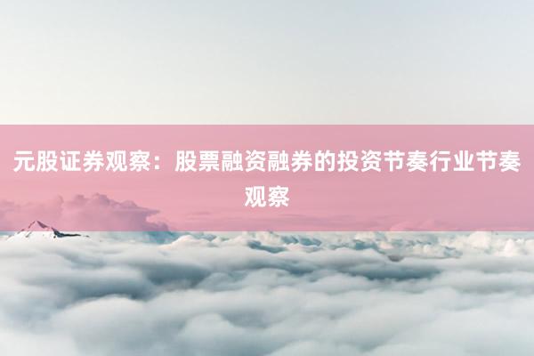 元股证券观察：股票融资融券的投资节奏行业节奏观察