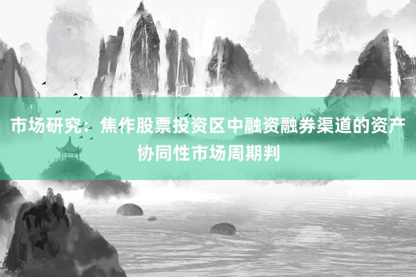 市场研究：焦作股票投资区中融资融券渠道的资产协同性市场周期判