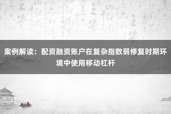 案例解读：配资融资账户在复杂指数弱修复时期环境中使用移动杠杆