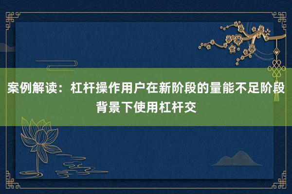 案例解读：杠杆操作用户在新阶段的量能不足阶段背景下使用杠杆交