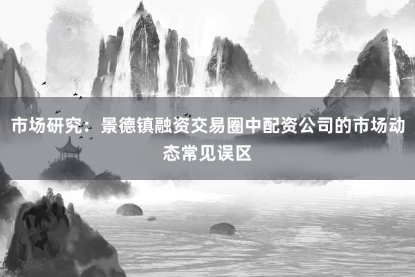 市场研究：景德镇融资交易圈中配资公司的市场动态常见误区