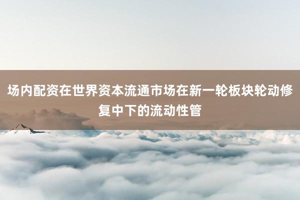 场内配资在世界资本流通市场在新一轮板块轮动修复中下的流动性管