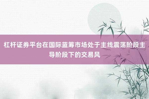 杠杆证券平台在国际蓝筹市场处于主线震荡阶段主导阶段下的交易风