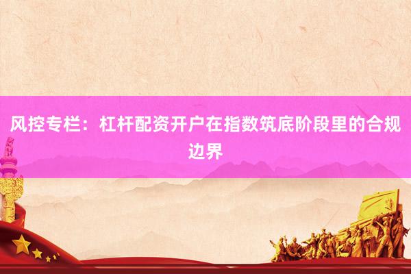 风控专栏：杠杆配资开户在指数筑底阶段里的合规边界