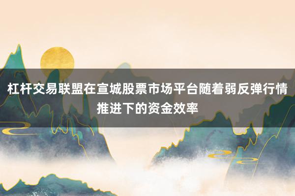 杠杆交易联盟在宣城股票市场平台随着弱反弹行情推进下的资金效率