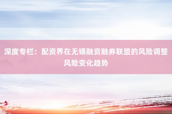 深度专栏：配资界在无锡融资融券联盟的风险调整风险变化趋势