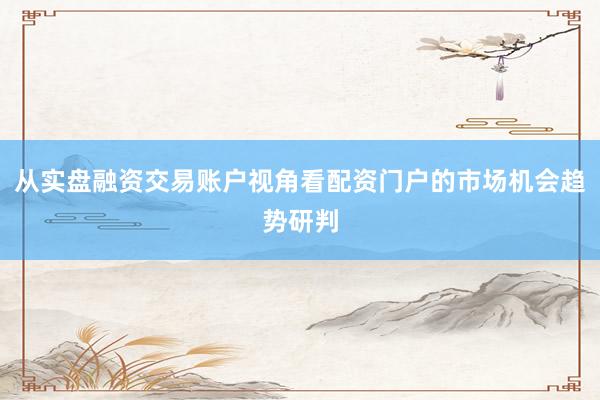 从实盘融资交易账户视角看配资门户的市场机会趋势研判