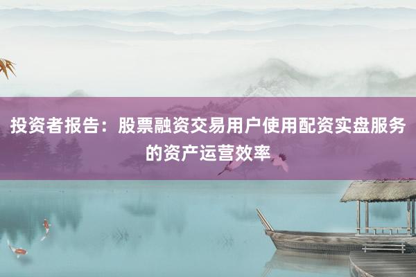 投资者报告：股票融资交易用户使用配资实盘服务的资产运营效率