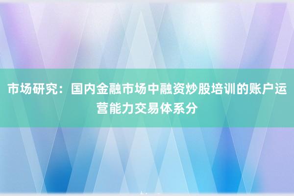 市场研究：国内金融市场中融资炒股培训的账户运营能力交易体系分