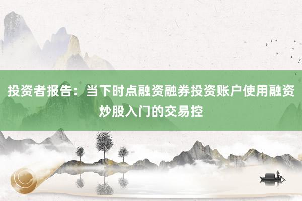 投资者报告：当下时点融资融券投资账户使用融资炒股入门的交易控