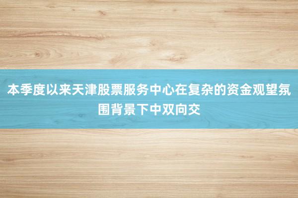 本季度以来天津股票服务中心在复杂的资金观望氛围背景下中双向交