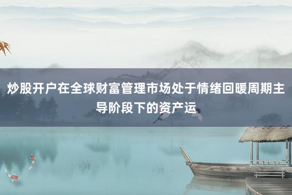 炒股开户在全球财富管理市场处于情绪回暖周期主导阶段下的资产运