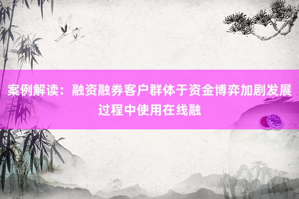 案例解读：融资融券客户群体于资金博弈加剧发展过程中使用在线融
