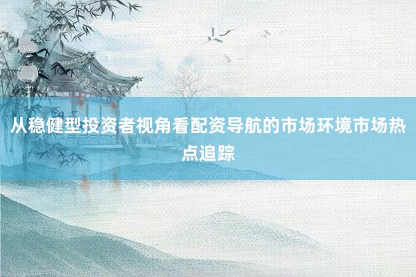 从稳健型投资者视角看配资导航的市场环境市场热点追踪