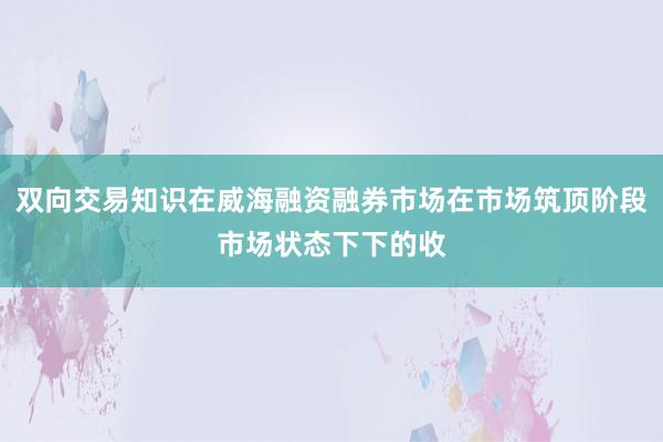 双向交易知识在威海融资融券市场在市场筑顶阶段市场状态下下的收