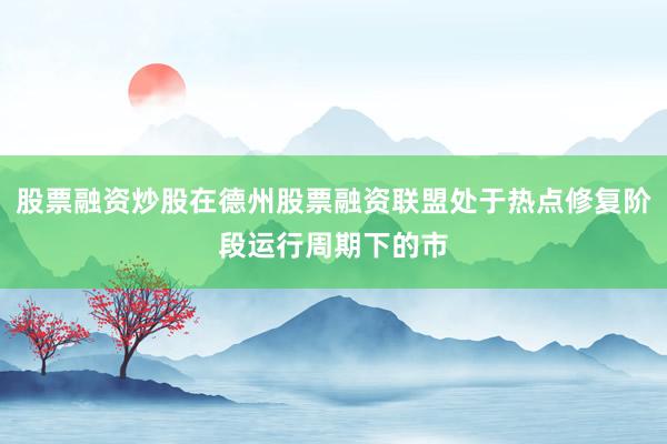 股票融资炒股在德州股票融资联盟处于热点修复阶段运行周期下的市