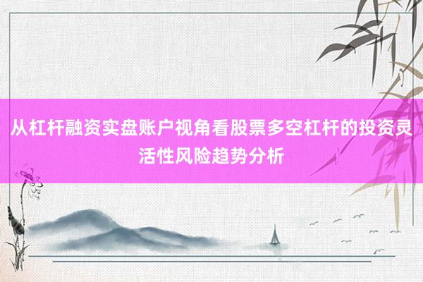 从杠杆融资实盘账户视角看股票多空杠杆的投资灵活性风险趋势分析