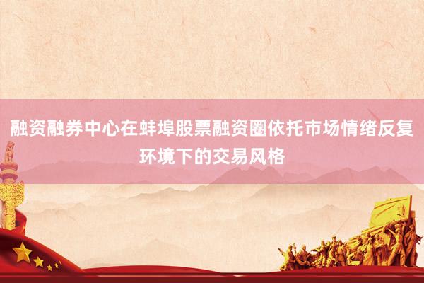 融资融券中心在蚌埠股票融资圈依托市场情绪反复环境下的交易风格