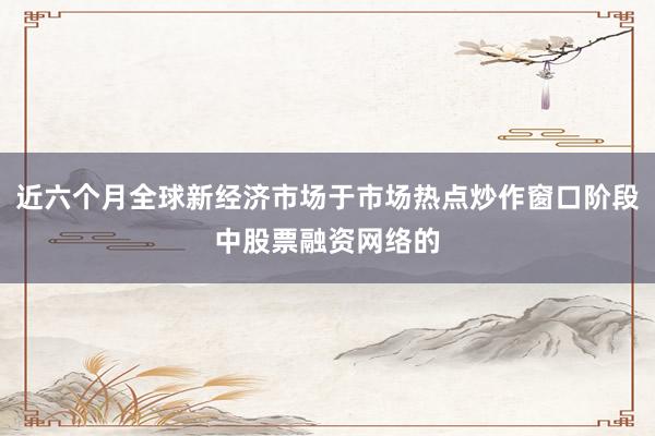 近六个月全球新经济市场于市场热点炒作窗口阶段中股票融资网络的