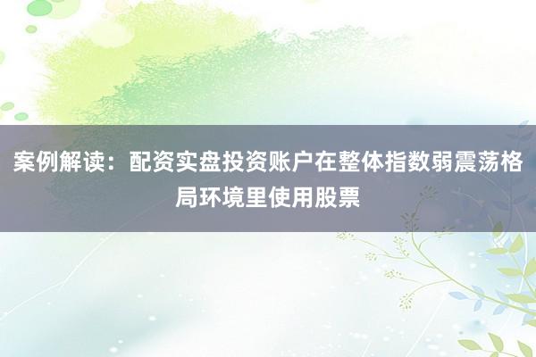 案例解读：配资实盘投资账户在整体指数弱震荡格局环境里使用股票