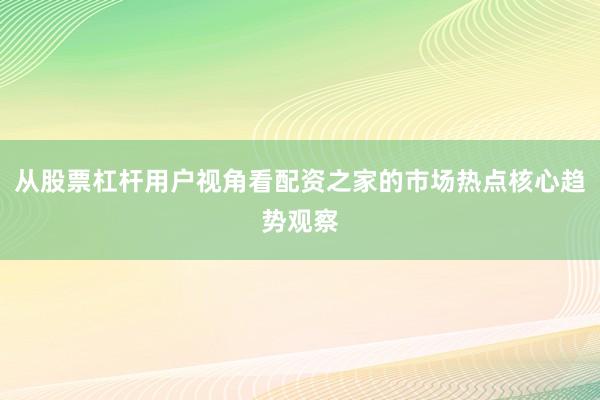 从股票杠杆用户视角看配资之家的市场热点核心趋势观察