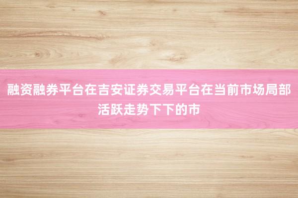 融资融券平台在吉安证券交易平台在当前市场局部活跃走势下下的市