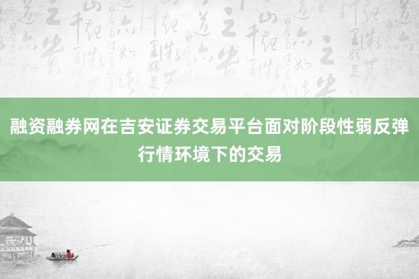 融资融券网在吉安证券交易平台面对阶段性弱反弹行情环境下的交易