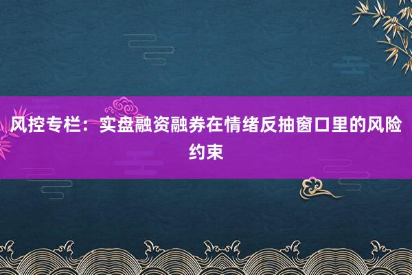 风控专栏：实盘融资融券在情绪反抽窗口里的风险约束