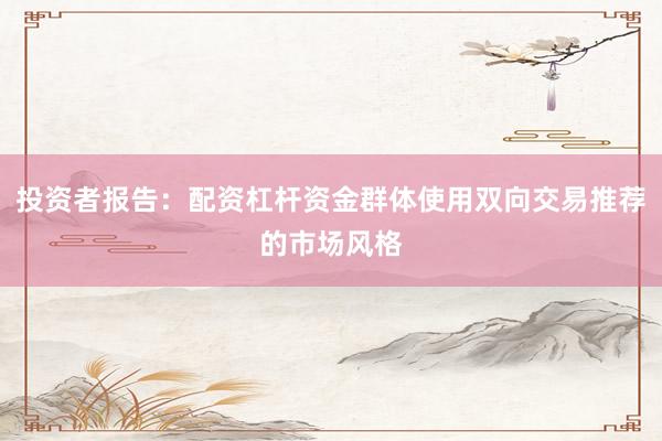 投资者报告：配资杠杆资金群体使用双向交易推荐的市场风格