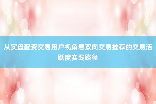 从实盘配资交易用户视角看双向交易推荐的交易活跃度实践路径