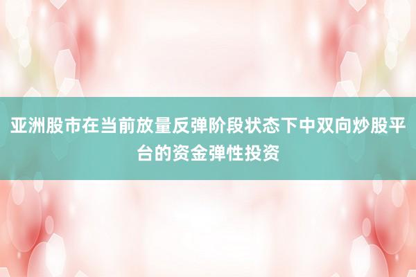 亚洲股市在当前放量反弹阶段状态下中双向炒股平台的资金弹性投资