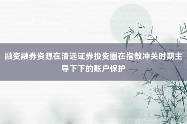 融资融券资源在清远证券投资圈在指数冲关时期主导下下的账户保护