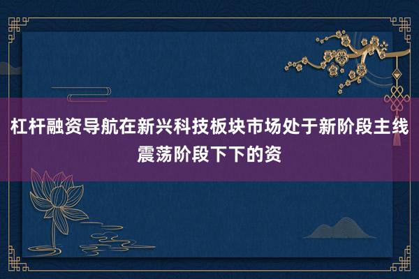 杠杆融资导航在新兴科技板块市场处于新阶段主线震荡阶段下下的资