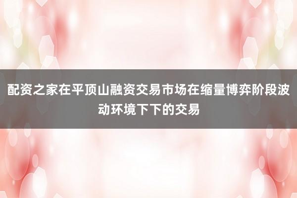 配资之家在平顶山融资交易市场在缩量博弈阶段波动环境下下的交易