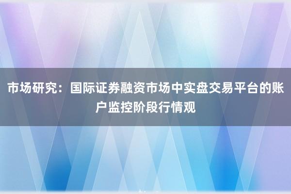 市场研究：国际证券融资市场中实盘交易平台的账户监控阶段行情观