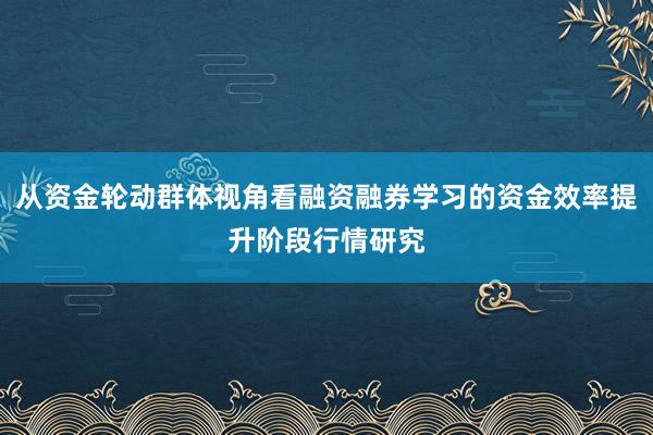 从资金轮动群体视角看融资融券学习的资金效率提升阶段行情研究