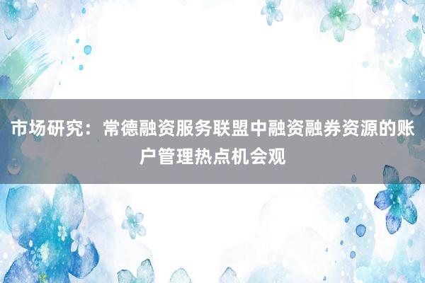 市场研究：常德融资服务联盟中融资融券资源的账户管理热点机会观