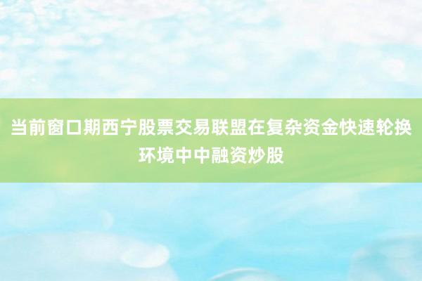 当前窗口期西宁股票交易联盟在复杂资金快速轮换环境中中融资炒股