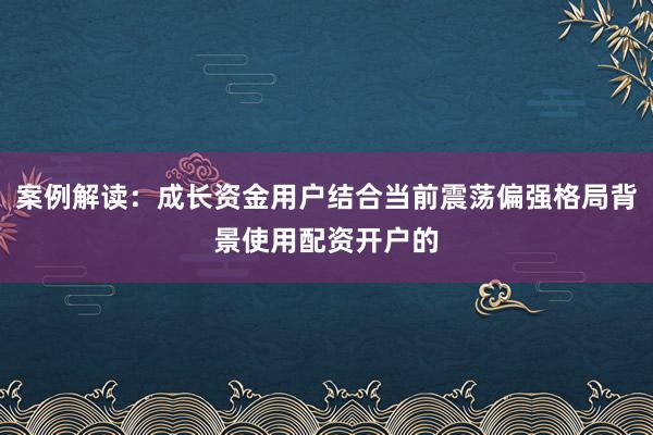 案例解读：成长资金用户结合当前震荡偏强格局背景使用配资开户的