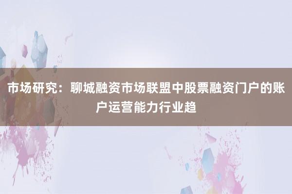 市场研究：聊城融资市场联盟中股票融资门户的账户运营能力行业趋
