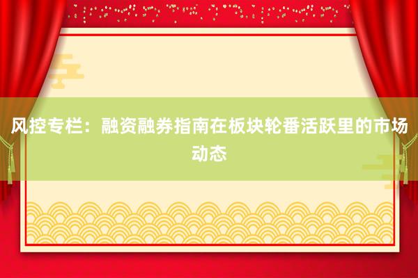 风控专栏：融资融券指南在板块轮番活跃里的市场动态